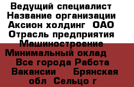 Ведущий специалист › Название организации ­ Аксион-холдинг, ОАО › Отрасль предприятия ­ Машиностроение › Минимальный оклад ­ 1 - Все города Работа » Вакансии   . Брянская обл.,Сельцо г.